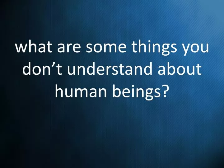 what are some things you don t understand about human beings