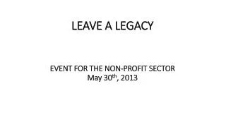 LEAVE A LEGACY EVENT FOR THE NON-PROFIT SECTOR May 30 th , 2013