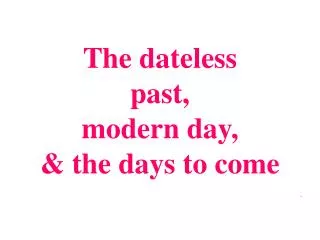 The dateless past, modern day, &amp; the days to come