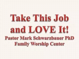 Take This Job and LOVE It! Pastor Mark Schwarzbauer PhD Family Worship Center
