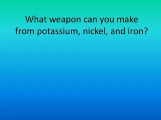 What weapon can you make from potassium, nickel, and iron?