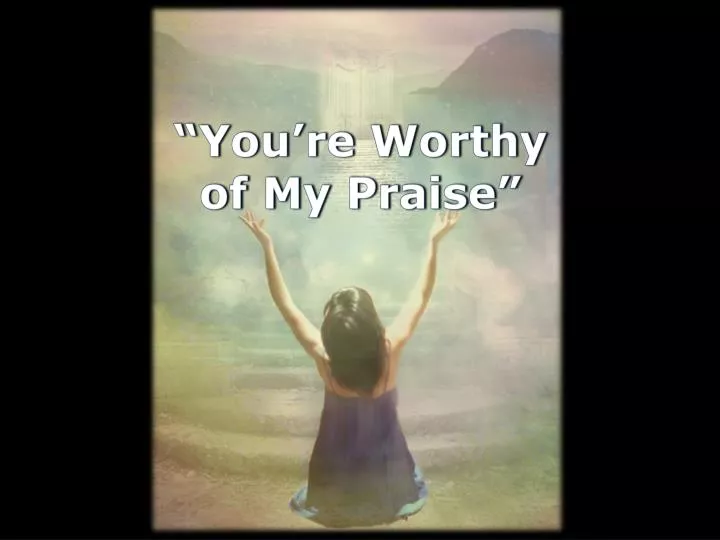 you re worthy of my praise