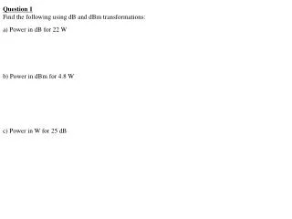 Question 1 Find the following using dB and dBm transformations: a) Power in dB for 22 W