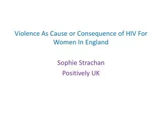 Violence A s Cause or Consequence of HIV For W omen I n England Sophie Strachan Positively UK