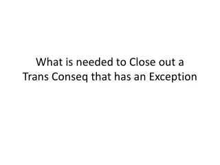 What is needed to Close out a Trans Conseq that has an Exception