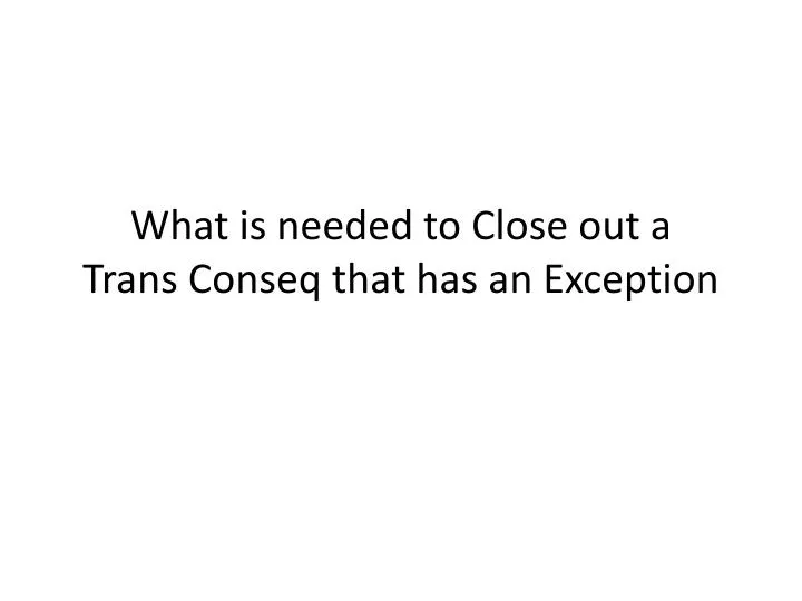 what is needed to close out a trans conseq that has an exception