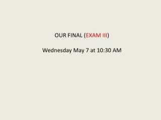 OUR FINAL ( EXAM III ) Wednesday May 7 at 10:30 AM