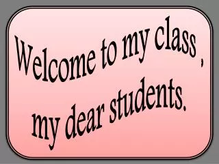 Welcome to my class , my dear students.