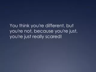 You think you're different, but you're not, because you're just, you're just really scared!