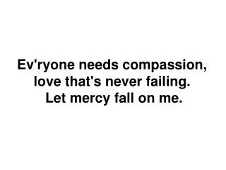 Ev'ryone needs compassion , love that's never failing. Let mercy fall on me.
