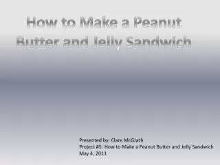 Presented by: Clare McGrath Project #5: How to Make a Peanut Butter and Jelly Sandwich May 4, 2011