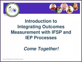 Introduction to Integrating Outcomes Measurement with IFSP and IEP Processes Come Together!