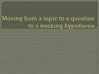Moving from a topic to a question to a working hypothesis
