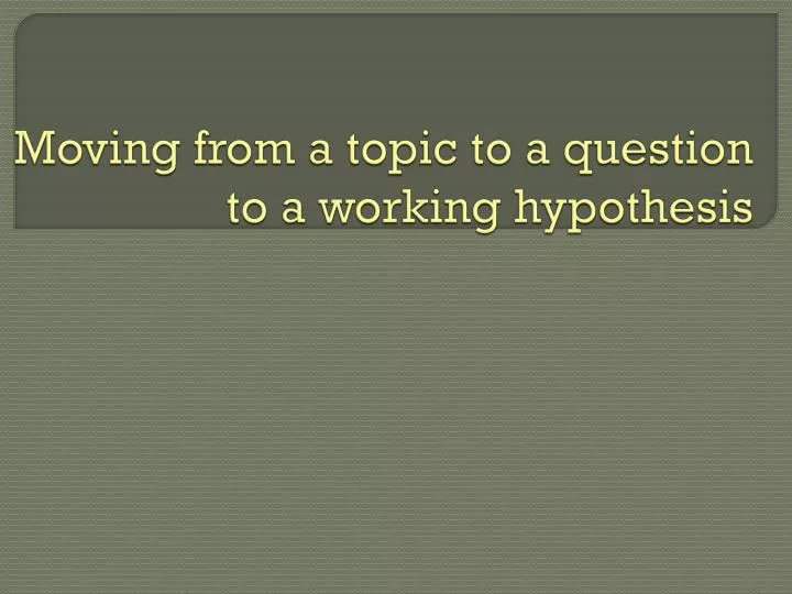 moving from a topic to a question to a working hypothesis