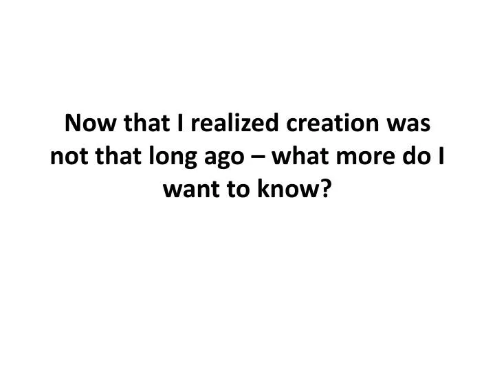 now that i realized creation was not that long ago what more do i want to know