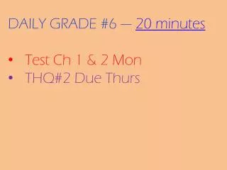 DAILY GRADE #6 --- 20 minutes Test Ch 1 &amp; 2 Mon THQ#2 Due Thurs