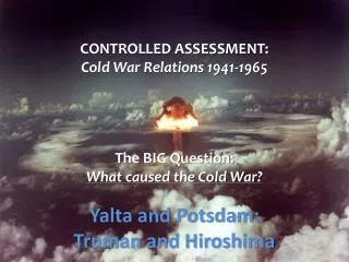 CONTROLLED ASSESSMENT: Cold War Relations 1941-1965 The BIG Question: What caused the Cold War?