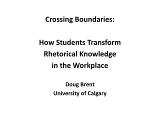 Crossing Boundaries: How Students Transform Rhetorical Knowledge in the Workplace Doug Brent