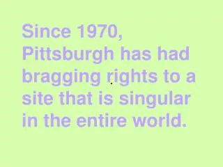 Since 1970, Pittsburgh has had bragging rights to a site that is singular in the entire world.