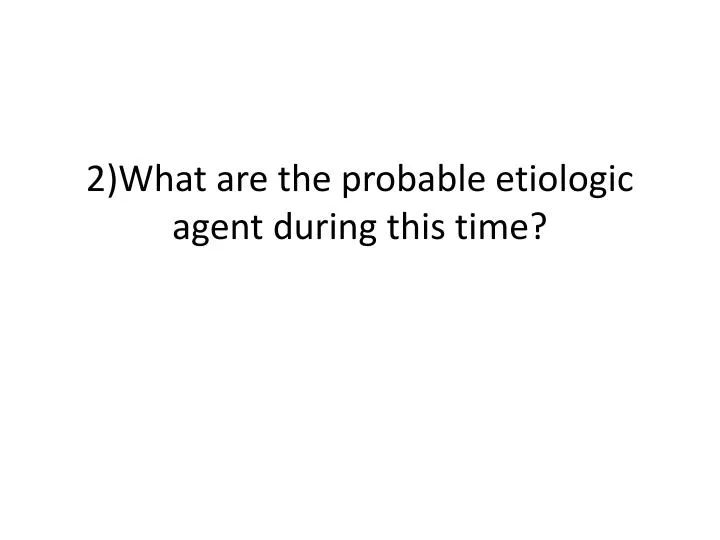 2 what are the probable etiologic agent during this time