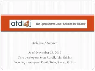 High-level Overview As of: November 29, 2010 Core developers: Scott Atwell, John Shields