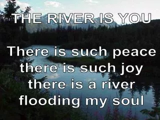 THE RIVER IS YOU There is such peace there is such joy there is a river flooding my soul