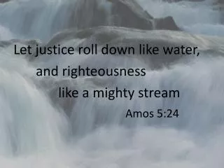 Let justice roll down like water, 		and righteousness 			like a mighty stream Amos 5:24