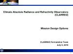 Climate Absolute Radiance and Refractivity Observatory (CLARREO) Mission Design Options - slide 1