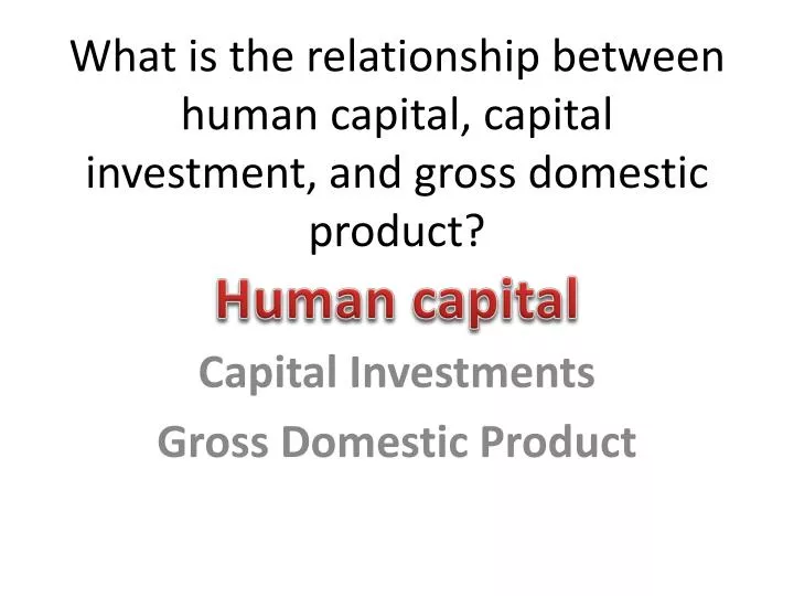 what is the relationship between human capital capital investment and gross domestic product