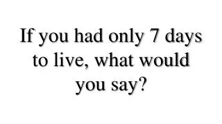 If you had only 7 days to live, what would you say?