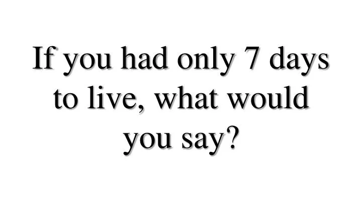 if you had only 7 days to live what would you say