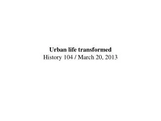 Urban life transformed History 104 / March 20, 2013