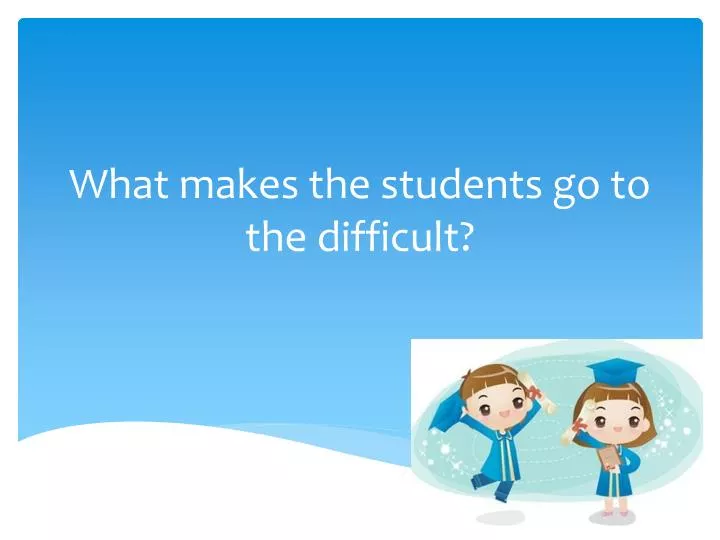 what makes the students go to the difficult
