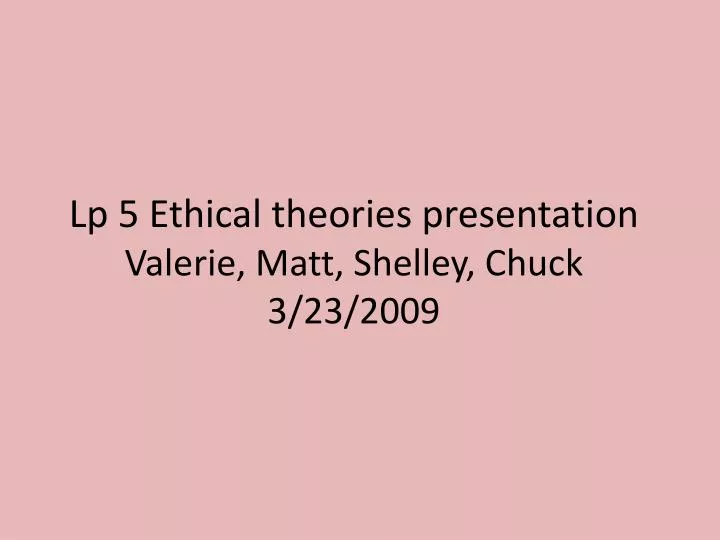 lp 5 ethical theories presentation valerie matt shelley chuck 3 23 2009