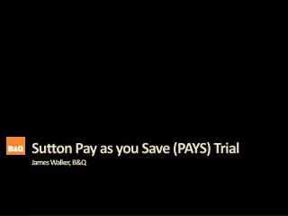 Sutton Pay as you Save (PAYS) Trial James Walker, B&amp;Q