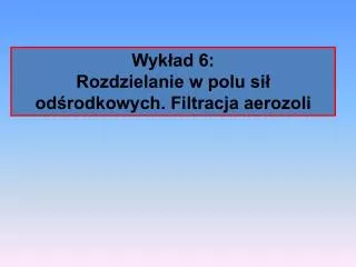 Wykład 6: Rozdzielanie w polu sił odśrodkowych. Filtracja aerozoli