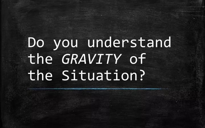 do you understand the gravity of the situation