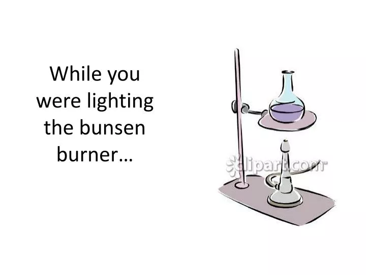 while you were lighting the bunsen burner