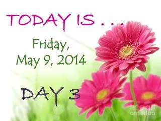 TODAY IS . . . Friday, May 9, 2014 DAY 3