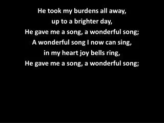 He took my burdens all away, up to a brighter day, He gave me a song, a wonderful song;