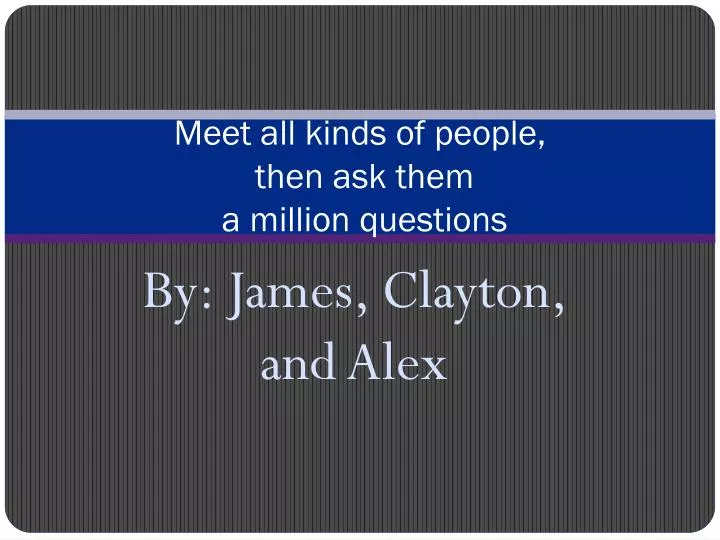 meet all kinds of people then ask them a million questions