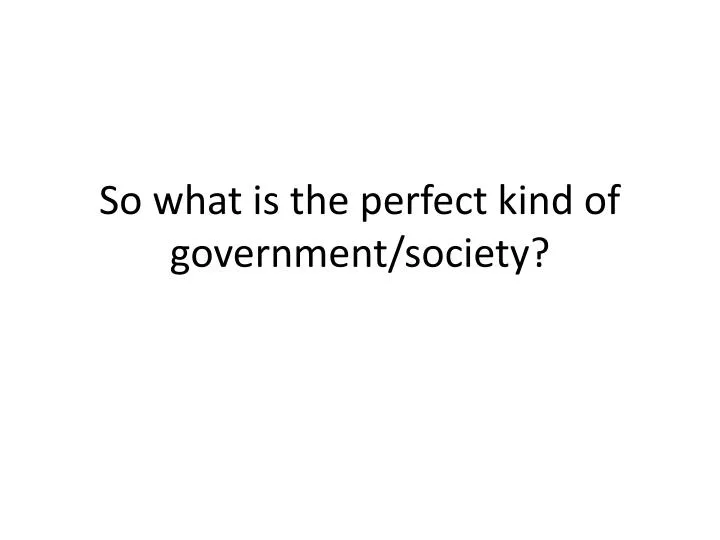 so what is the perfect kind of government society