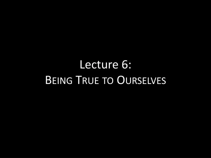 lecture 6 being true to ourselves