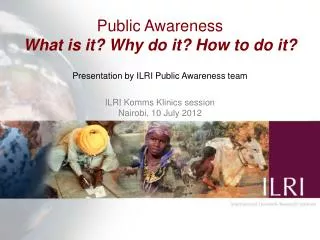 Public Awareness What is it? Why do it? How to do it? Presentation by ILRI Public Awareness team