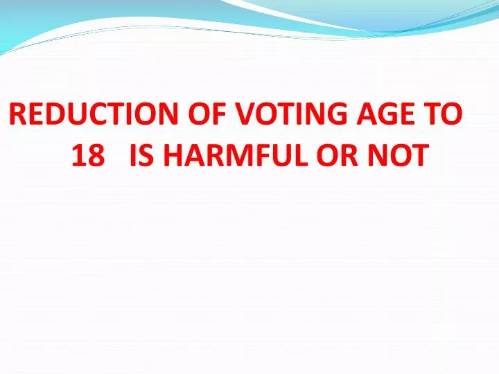 reduction of voting age to 18 is harmful or not