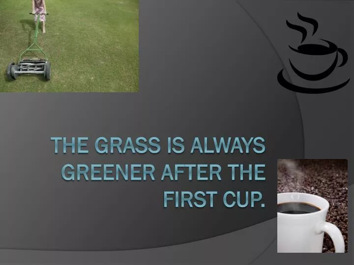 the grass is always greener after the first cup