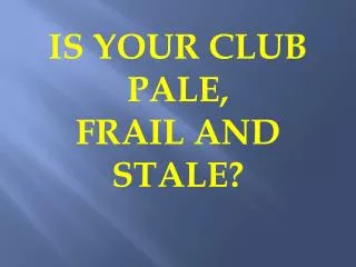 IS YOUR CLUB PALE, FRAIL AND STALE?