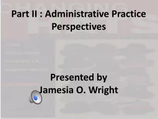 Part II : Administrative Practice Perspectives Presented by Jamesia O. Wright