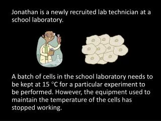 Jonathan is a newly recruited lab technician at a school laboratory .