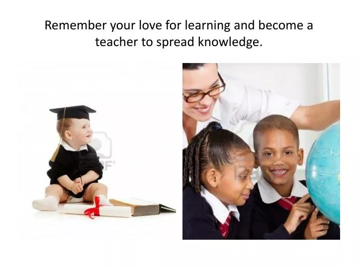 remember your love for learning and become a teacher to spread knowledge